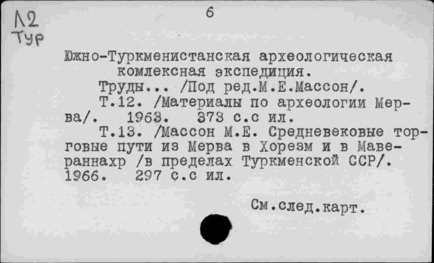 ﻿м
Ту?
б
Южно-Туркменистанская археологическая комлексная экспедиция.
Труды... /Под ред.М.Е.Массон/.
Т.12. /Материалы по археологии Мер-ва/. 1963.	373 с.с ил.
Т.13. /Массон М.Е. Средневековые торговые пути из Мерва в Хорезм и в Маве-раннахр /в пределах Туркменской ССР/. 1966.	297 с.с ил.
См.след.карт.